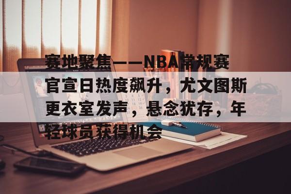 开云体育手机客户端下载-关于赛地聚焦——NBA常规赛官宣日热度飙升，尤文图斯更衣室发声，悬念犹存，年轻球员获得机会的信息