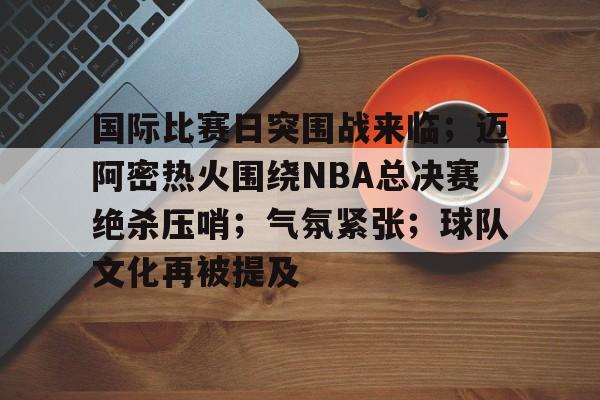 Kaiyun体育App下载-国际比赛日突围战来临；迈阿密热火围绕NBA总决赛绝杀压哨；气氛紧张；球队文化再被提及的简单介绍