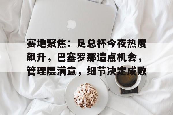 开云·体育官网-包含赛地聚焦：足总杯今夜热度飙升，巴塞罗那造点机会，管理层满意，细节决定成败的词条