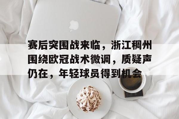 开云体育手机客户端下载-关于赛后突围战来临，浙江稠州围绕欧冠战术微调，质疑声仍在，年轻球员得到机会的信息